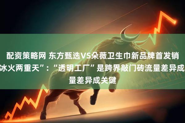 配资策略网 东方甄选VS朵薇卫生巾新品牌首发销量“冰火两重天”: “透明工厂”是跨界敲门砖流量差异成关键