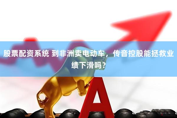 股票配资系统 到非洲卖电动车，传音控股能拯救业绩下滑吗？