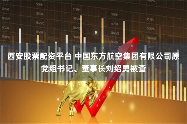 西安股票配资平台 中国东方航空集团有限公司原党组书记、董事长刘绍勇被查