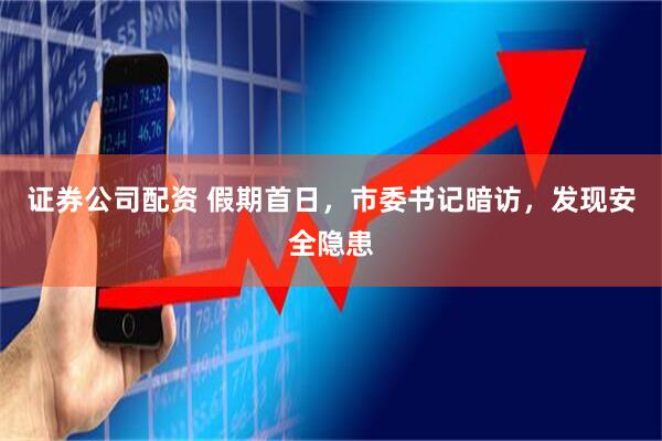 证券公司配资 假期首日，市委书记暗访，发现安全隐患