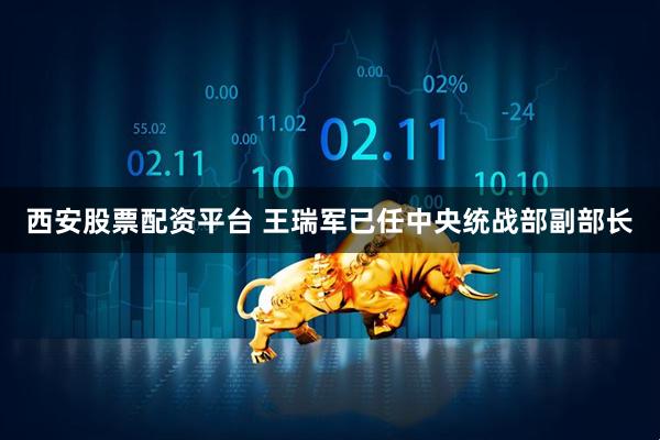 西安股票配资平台 王瑞军已任中央统战部副部长