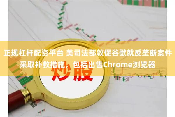 正规杠杆配资平台 美司法部敦促谷歌就反垄断案件采取补救措施，包括出售Chrome浏览器