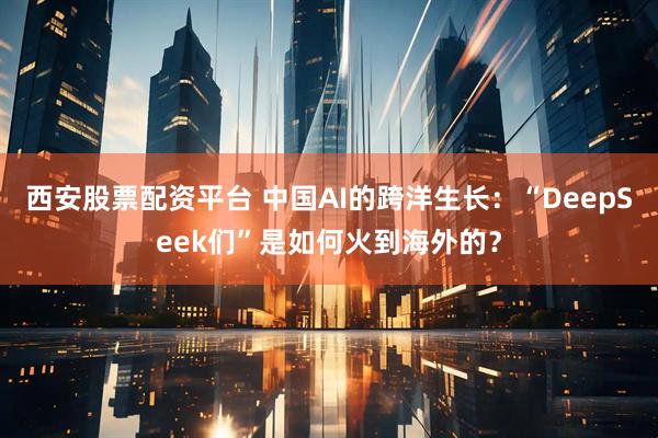 西安股票配资平台 中国AI的跨洋生长：“DeepSeek们”是如何火到海外的？