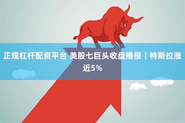 正规杠杆配资平台 美股七巨头收盘播报｜特斯拉涨近5%