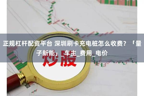 正规杠杆配资平台 深圳刷卡充电桩怎么收费？「量子新能」_车主_费用_电价