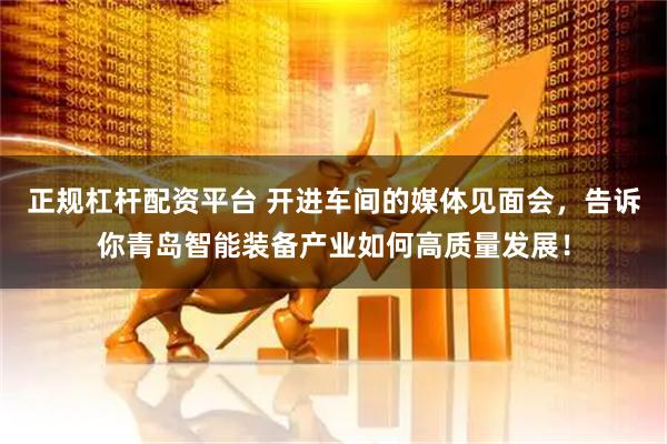 正规杠杆配资平台 开进车间的媒体见面会，告诉你青岛智能装备产业如何高质量发展！