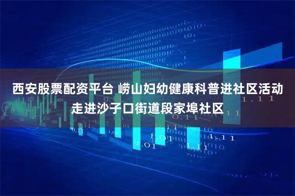 西安股票配资平台 崂山妇幼健康科普进社区活动走进沙子口街道段家埠社区