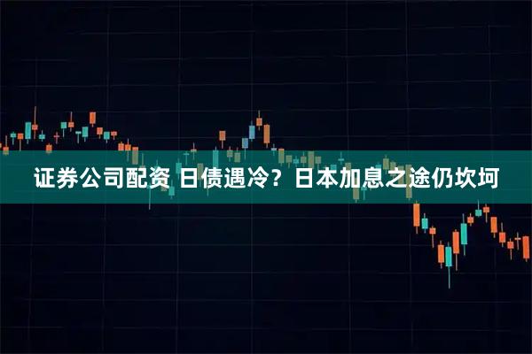 证券公司配资 日债遇冷？日本加息之途仍坎坷