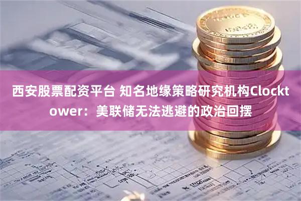 西安股票配资平台 知名地缘策略研究机构Clocktower：美联储无法逃避的政治回摆