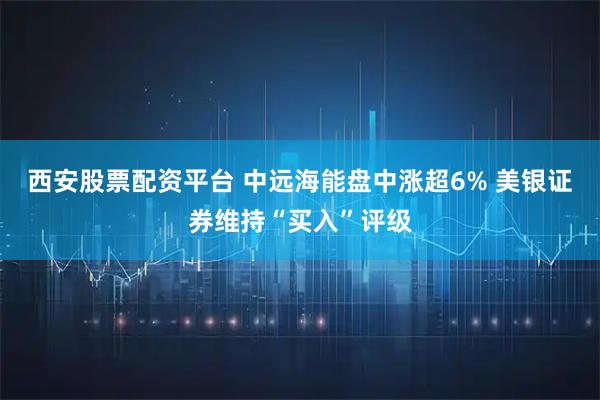西安股票配资平台 中远海能盘中涨超6% 美银证券维持“买入”评级