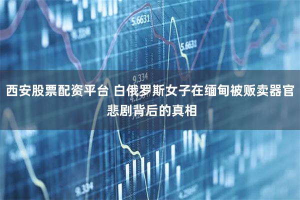 西安股票配资平台 白俄罗斯女子在缅甸被贩卖器官 悲剧背后的真相