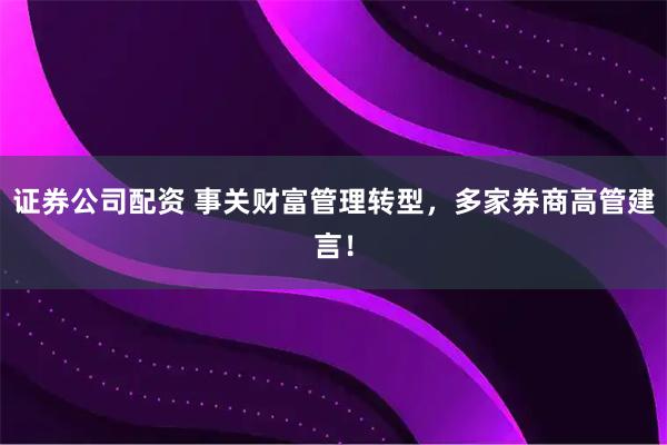 证券公司配资 事关财富管理转型，多家券商高管建言！