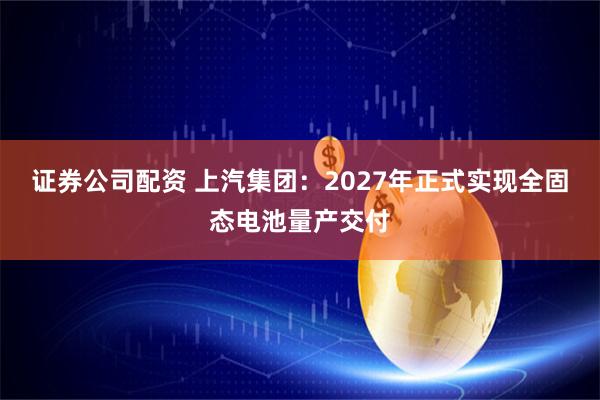 证券公司配资 上汽集团：2027年正式实现全固态电池量产交付