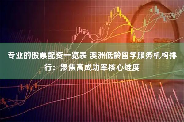 专业的股票配资一览表 澳洲低龄留学服务机构排行：聚焦高成功率核心维度