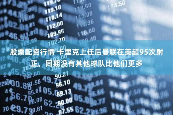 股票配资行情 卡里克上任后曼联在英超95次射正，同期没有其他球队比他们更多