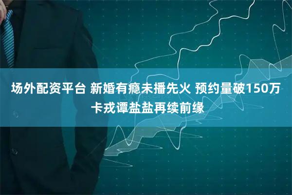 场外配资平台 新婚有瘾未播先火 预约量破150万 卡戎谭盐盐再续前缘