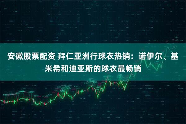 安徽股票配资 拜仁亚洲行球衣热销：诺伊尔、基米希和迪亚斯的球衣最畅销