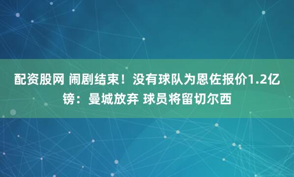 配资股网 闹剧结束！没有球队为恩佐报价1.2亿镑：曼城放弃 球员将留切尔西